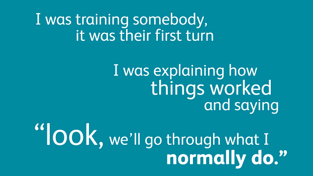 I was training somebody. It was their first turn. I was explaining how things worked and saying "look, we'll go through what I normally do."