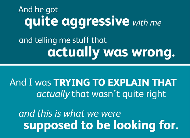 And he got quite aggressive with me and telling me stuff that actually was wrong. And I was trying to explain that actually that wasn't quite right and this is what we were supposed to be looking for.