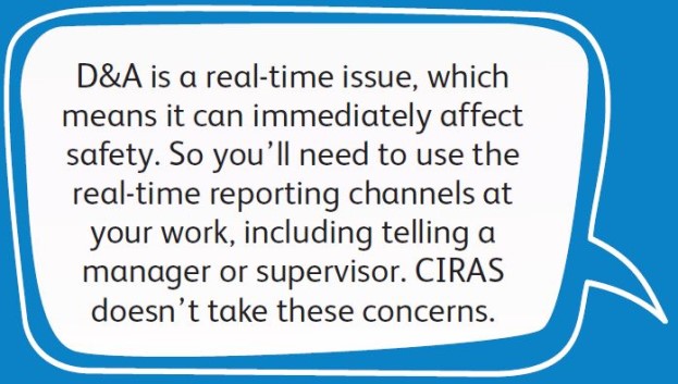 D&A is a real-time issue, which means it can immediately affect safety. So you’ll need to use the real-time reporting channels at your work, including telling a manager or supervisor. CIRAS doesn’t take these concerns.
