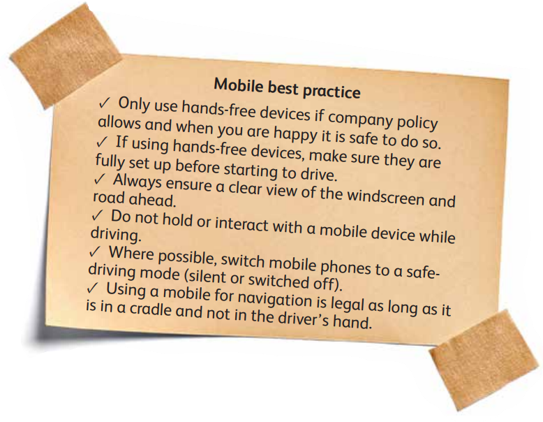 Mobile best practice from Frontline Matters driven to distraction article. Only use hands-free devices if company policy allows and when you are happy it is safe to do so. ✓ If using hands-free devices, make sure they are  fully set up before starting to drive. ✓ Always ensure a clear view of the windscreen and  road ahead. ✓ Do not hold or interact with a mobile device while  driving. ✓ Where possible, switch mobile phones to a safe driving mode (silent or switched off). ✓ Using a mobile for navigation is legal as long as it is in a cradle and not in the driver’s hand.