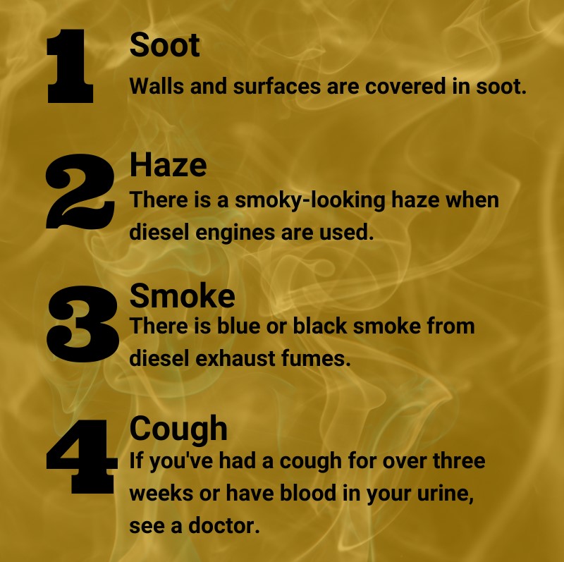 1. Soot: walls and surfaces are covered in soot. 2. Haze: there is a smoky-looking haze when diesel engines are used. 3. Smoke: there is blue or black smoke from diesel exhaust fumes. 4. Cough: if you've had a cough for over three weeks, or have blood in your urine, see a doctor.