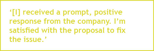 [I] received a prompt, positive response from the company. I’m satisfied with the proposal to fix  the issue.